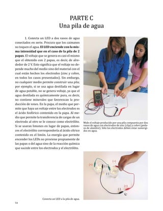 PARTE C
Una pila de agua

	
1. Conecta un LED a dos vasos de agua
conectados en serie. Procura que los caimanes
no toquen el agua. El LED enciende con la misma intensidad que en el caso de la pila de 2
papas. El voltaje que se genera es casi el mismo
que el obtenido con 2 papas, es decir, de alrededor de 2 V. Esto significa que el voltaje no depende mucho del medio sino del material con el
cual están hechos los electrodos (zinc y cobre,
en todos los casos presentados). Sin embargo,
no cualquier medio permite construir una pila;
por ejemplo, si se usa agua destilada en lugar
de agua potable, no se genera voltaje, ya que el
agua destilada es químicamente pura, es decir,
no contiene minerales que favorezcan la producción de iones. En la papa, el medio que permite que haya un voltaje entre los electrodos es
el ácido fosfórico contenido en la papa. Al medio que permite la transferencia de cargas de un
electrodo al otro se le conoce como electrólito.
Si se usaran limones en lugar de papas, entonces el electrólito correspondería al ácido cítrico
contenido en el limón. La energía que permite
encender los LEDs no proviene propiamente de
las papas o del agua sino de la reacción química
que sucede entre los electrodos y el electrólito.

54

Conecta un LED a la pila de agua.

Mide el voltaje producido por una pila compuesta por dos
vasos de agua con electrodos de zinc (clip) y cobre (pedazo de alambre). Sólo los electrodos deben estar sumergidos en agua.

 