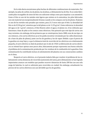 Experimentos

	
En la vida diaria encontramos pilas hechas de diferentes combinaciones de materiales. Por
ejemplo, las pilas de carbón, las de plomo, las alcalinas, y últimamente las de litio. Ya se están fabricando pilas recargables de iones de litio con suficiente voltaje como para impulsar a un automóvil.
Como el litio es uno de los metales más ligeros que existen en la naturaleza, las pilas fabricadas
con este material son excepcionalmente livianas cuando se les compara con las de plomo. El plomo
es uno de los metales más pesados que existen, pesa 21.3 veces más que el litio. La densidad del
litio es de 0.534 g/cm3, mientras que la del plomo es de 11.35 g/cm3. Como referencia, la densidad
del agua es de 1 g/cm3; entonces, el litio flotaría sobre el agua y el plomo no. A los vehículos que
funcionan a base de pilas se les conoce como eléctricos. Uno pensaría que este tipo de carros son
muy recientes; sin embargo, de los primeros que se construyeron, hacia 1880, eran de ese tipo; en
ese entonces, a los carros eléctricos ya se les podía encontrar circulando por las calles (funcionando a base de pilas de plomo), junto con los de gasolina y los de vapor. Debido a que el precio de
la gasolina era muy bajo y a que la distancia total de recorrido de los eléctricos era relativamente
pequeña, el carro eléctrico se dejó de producir por el año de 1920. La fabricación de carros eléctricos se retomó hace apenas unos pocos años, básicamente porque representa una buena solución
al problema de la contaminación producida por los residuos de la combustión de la gasolina. Esta
contaminación ha contribuido incluso al calentamiento del planeta con sus consecuentes cambios
en el clima.
	
Respecto al carro eléctrico, en el presente todavía falta por resolver el problema de las relativamente cortas distancias de recorrido (autonomía del auto), pero últimamente se han logrado
importantes avances con modelos que pueden recorrer distancias de hasta 200 km con una sola
carga de baterías, lo cual es suficiente para recorridos en ciudad. Sin embargo, actualmente los
precios de los carros eléctricos son casi del doble que los de gasolina.

55

 
