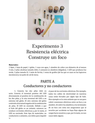 Experimento 3
Resistencia eléctrica
Construye un foco
Materiales:
1 lápiz, 1 hoja de papel, 1 globo, 1 vaso con agua, 1 alambre de cobre con diámetro de al menos
3 mm, 2 pilas alcalinas tamaño AAA, 2 caimanes (o alambres delgados), 1 LED que produzca luz
verde, 3 pilas tamaño D, 1 imán de ferrita, 1 mina de grafito (de las que se usan en los lapiceros
mecánicos) y un puño de sal de mesa.

PARTE A
Conductores y no conductores

	
1. Conecta las dos pilas AAA en
serie. Conecta el terminal positivo del LED
directamente al positivo de la combinación de
las dos pilas, y la otra terminal del LED a un
extremo del globo. El otro extremo del globo
conéctalo al terminal negativo de la combinación
de pilas. El LED no enciende. Debido a que
el hule del globo es un aislante, entonces no
conduce corrientes eléctricas y, por lo tanto, el
LED no enciende. Este tipo de materiales, no
conductores o aislantes, son útiles para impedir
56

el paso de las corrientes eléctricas. Por ejemplo,
todos los cables de electricidad en nuestras
casas están forrados por algún tipo de hule.
Otro ejemplo es la cinta aislante que se usa para
cubrir conexiones eléctricas entre un foco y un
alambre. Al cubrir los alambres y los terminales
de un foco con cinta nos aseguramos que al
tocarlos por accidente no haya flujo alguno de
cargas hacia nosotros y que, por lo tanto, no nos
cause daño alguno.

 