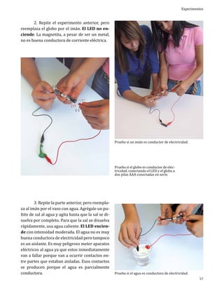 Experimentos

	
2. Repite el experimento anterior, pero
reemplaza el globo por el imán. El LED no enciende. La magnetita, a pesar de ser un metal,
no es buena conductora de corriente eléctrica.

Prueba si un imán es conductor de electricidad.
Prueba si el globo es conductor de electricidad, conectando el LED y el globo a
dos pilas AAA conectadas en serie.

	
3. Repite la parte anterior, pero reemplaza al imán por el vaso con agua. Agrégale un puñito de sal al agua y agita hasta que la sal se disuelva por completo. Para que la sal se disuelva
rápidamente, usa agua caliente. El LED enciende con intensidad moderada. El agua no es muy
buena conductora de electricidad pero tampoco
es un aislante. Es muy peligroso meter aparatos
eléctricos al agua ya que estos inmediatamente
van a fallar porque van a ocurrir contactos entre partes que estaban aisladas. Esos contactos
se producen porque el agua es parcialmente
conductora.

Prueba si el agua es conductora de electricidad.

57

 