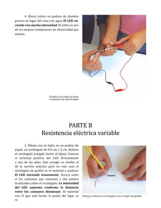 4. Ahora coloca un pedazo de alambre
grueso en lugar del vaso con agua. El LED enciende con mucha intensidad. El cobre es uno
de los mejores conductores de electricidad que
existen.

Prueba si el cobre es buen
conductor de electricidad.

PARTE B
Resistencia eléctrica variable

	
1. Dibuja con un lápiz, en un pedazo de
papel, un rectángulo de 0.4 cm x 2 cm. Rellena
el rectángulo (cárgale fuerte al lápiz). Conecta
el terminal positivo del LED directamente
a una de las pilas. Este arreglo es similar al
de la sección anterior pero en este caso el
rectángulo de grafito es el material a analizar.
El LED enciende tenuemente. Acerca entre
sí los caimanes que conectan a dos puntos
localizados sobre el rectángulo. La intensidad
del LED aumenta conforme la distancia
entre los caimanes disminuye. El material
con el que está hecha la punta del lápiz es
58

Dibuja y rellena un rectángulo con un lápiz de grafito.

 
