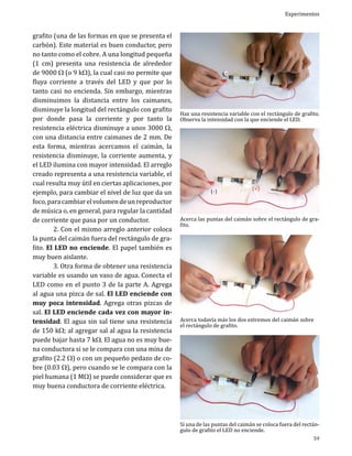 grafito (una de las formas en que se presenta el
carbón). Este material es buen conductor, pero
no tanto como el cobre. A una longitud pequeña
(1 cm) presenta una resistencia de alrededor
de 9000 W (o 9 kW), la cual casi no permite que
fluya corriente a través del LED y que por lo
tanto casi no encienda. Sin embargo, mientras
disminuimos la distancia entre los caimanes,
disminuye la longitud del rectángulo con grafito
por donde pasa la corriente y por tanto la
resistencia eléctrica disminuye a unos 3000 W,
con una distancia entre caimanes de 2 mm. De
esta forma, mientras acercamos el caimán, la
resistencia disminuye, la corriente aumenta, y
el LED ilumina con mayor intensidad. El arreglo
creado representa a una resistencia variable, el
cual resulta muy útil en ciertas aplicaciones, por
ejemplo, para cambiar el nivel de luz que da un
foco, para cambiar el volumen de un reproductor
de música o, en general, para regular la cantidad
de corriente que pasa por un conductor.
	
2. Con el mismo arreglo anterior coloca
la punta del caimán fuera del rectángulo de grafito. El LED no enciende. El papel también es
muy buen aislante.
	
3. Otra forma de obtener una resistencia
variable es usando un vaso de agua. Conecta el
LED como en el punto 3 de la parte A. Agrega
al agua una pizca de sal. El LED enciende con
muy poca intensidad. Agrega otras pizcas de
sal. El LED enciende cada vez con mayor intensidad. El agua sin sal tiene una resistencia
de 150 kW; al agregar sal al agua la resistencia
puede bajar hasta 7 kW. El agua no es muy buena conductora si se le compara con una mina de
grafito (2.2 W) o con un pequeño pedazo de cobre (0.03 W), pero cuando se le compara con la
piel humana (1 MW) se puede considerar que es
muy buena conductora de corriente eléctrica.

Experimentos

Haz una resistencia variable con el rectángulo de grafito.
Observa la intensidad con la que enciende el LED.

Acerca las puntas del caimán sobre el rectángulo de grafito.

Acerca todavía más los dos extremos del caimán sobre
el rectángulo de grafito.

Si una de las puntas del caimán se coloca fuera del rectángulo de grafito el LED no enciende.

59

 
