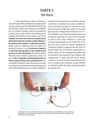 PARTE C
Un foco

	
1. Este experimento debe ser llevado a
cabo sólo por adultos. Mediante tres pilas tipo D
nuevas conecta una mina de grafito (de 0.5 mm
de diámetro). Deja una distancia de alrededor
de 2 cm entre el caimán y una de las puntas de
la mina. Usa un sólo caimán, de tal forma que la
longitud del alambre no sea mayor que 30 cm.
Cuando uno trata de conectar la punta de la
mina directamente a la pila, saltan chispas, y
las puntas del caimán se calientan un poco.
Ahora, acorta la distancia entre el caimán y la
punta de la mina a 1 cm. Se nota que empieza
a salir humo del grafito, lo que significa que
la mina se está calentando. Acorta aún más la
distancia entre caimán y punta de la mina, a 4
mm. A los 5 segundos aproximadamente, la
mina se pone al rojo vivo y ¡produce luz! Al ir
acortando la distancia entre la punta de la mina
y el caimán, la cantidad de mina (grafito) que hay
entre ellos disminuye y, por lo tanto, también la

60

resistencia; de esta forma, la corriente aumenta
y entonces se produce una gran cantidad de
calor en la mina. Las pilas se conectan en serie
para así tener el triple del voltaje de una sola
pila. Con esta configuración se tienen 3 x 1.5 V =
4.5 V. Debido a que el pedazo de mina tiene una
resistencia muy baja, de unos 0.65 W (cuando
ya está al rojo vivo), entonces se tiene una
corriente muy grande, de 4.5 V/0.65 W= 6.9 A
que hace que la mina se caliente rápidamente
y emita luz visible. La potencia de este “foco” es
de (4.5 V)(6.9 A)= 31.1 W. Este experimento se
parece mucho al del rectángulo de grafito que
se describió anteriormente. Para realizar este
experimento se debe procurar tener mucho
cuidado en no tocar la mina cuando está al rojo
vivo, ni tampoco los caimanes, ya que también
se calientan mucho. No dejes conectada la mina
por más de 10 s.

Construye un foco conectando una mina de grafito a los terminales de tres pilas conectadas en serie. Nota que la parte de la mina que está entre las dos puntas de los
caimanes está al rojo vivo.

 