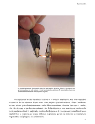 Experimentos

	

Si quieres aumentar la corriente que pasa por la mina (y por lo tanto la cantidad de luz
producida) usa un solo caimán y conecta uno de los extremos de la mina directamente
a uno de los terminales del conjunto de pilas.

Una aplicación de una resistencia variable es el detector de mentiras. Con este dispositivo

se conectan dos de los dedos de una mano a una pequeña pila mediante dos cables. Cuando una
persona miente generalmente empieza a sudar. El sudor contiene sales que favorecen la conducción eléctrica, por lo que la resistencia entre los dedos disminuye y un aparato que puede medir

corrientes (amperímetro) registra los cambios. Por lo tanto, si de repente ocurren cambios bruscos
en el nivel de la corriente que se está midiendo es probable que en ese momento la persona haya
respondido a una pregunta con una mentira.

61

 