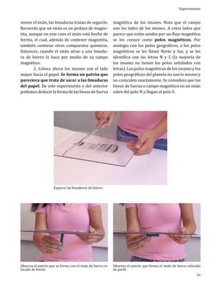 mover el imán, las limaduras tratan de seguirlo.
Recuerda que un imán es un pedazo de magnetita, aunque en este caso el imán está hecho de
ferrita, el cual, además de contener magnetita,
también contiene otros compuestos químicos.
Entonces, cuando el imán atrae a una limadura de hierro lo hace por medio de su campo
magnético.
	
2. Coloca ahora los imanes con el lado
mayor hacia el papel. Se forma un patrón que
pareciera que trata de sacar a las limaduras
del papel. De este experimento y del anterior
podemos deducir la forma de las líneas de fuerza

Experimentos

magnética de los imanes. Nota que el campo
une los lados de los imanes. A estos lados que
parece que están unidos por un flujo magnético
se les conoce como polos magnéticos. Por
analogía con los polos geográficos, a los polos
magnéticos se les llamó Norte y Sur, y se les
identifica con las letras N y S (la mayoría de
los imanes no tienen los polos señalados con
letras). Los polos magnéticos de los imanes y los
polos geográficos del planeta no son lo mismo y
no coinciden exactamente. Se considera que las
líneas de fuerza o campo magnético en un imán
salen del polo N y llegan al polo S.

Esparce las limaduras de hierro.

Observa el patrón que se forma con el imán de barra colocado de frente.

Observa el patrón que forma el imán de barra colocado
de perfil.

63

 