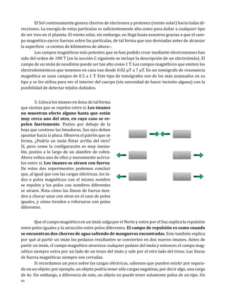 El Sol continuamente genera chorros de electrones y protones (viento solar) hacia todas direcciones. La energía de estas partículas es suficientemente alta como para dañar a cualquier tipo
de ser vivo en el planeta. El viento solar, sin embargo, no llega hasta nosotros gracias a que el campo magnético ejerce fuerzas sobre las partículas, de tal forma que son desviadas antes de alcanzar
la superficie –a cientos de kilómetros de altura–.
	
Los campos magnéticos más potentes que se han podido crear mediante electroimanes han
sido del orden de 100 T (en la sección C siguiente se incluye la descripción de un electroimán). El
campo de un imán de neodimio puede ser tan alto como 1 T. Los campos magnéticos que emiten los
electrodomésticos que tenemos en casa van desde 0.02 µT a 7 µT. En un tomógrafo de resonancia
magnética se usan campos de 0.5 a 1 T. Este tipo de tomógrafos son de los más avanzados en su
tipo y se les utiliza para ver el interior del cuerpo (sin necesidad de hacer incisión alguna) con la
posibilidad de detectar tejidos dañados.
	
3. Coloca los imanes en dona de tal forma
que sientas que se repelen entre sí. Los imanes
no muestran efecto alguno hasta que están
muy cerca uno del otro, en cuyo caso se repelen fuertemente. Ponlos por debajo de la
hoja que contiene las limaduras. Sus ejes deben
apuntar hacia la placa. Observa el patrón que se
forma. ¿Podría un imán flotar arriba del otro?
Sí, pero como la configuración es muy inestable, ponlos a lo largo de un alambre de cobre.
Ahora voltea uno de ellos y nuevamente acércalos entre sí. Los imanes se atraen con fuerza.
De estos dos experimentos podemos concluir
que, al igual que con las cargas eléctricas, los lados o polos magnéticos con el mismo nombre
se repelen y los polos con nombres diferentes
se atraen. Nota cómo las líneas de fuerza tienden a chocar unas con otras en el caso de polos
iguales, y cómo tienden a reforzarse con polos
diferentes.

N

S

S

N

N

S

N

S

N

S

N
S

	
Que el campo magnético en un imán salga por el Norte y entre por el Sur, explica la repulsión
entre polos iguales y la atracción entre polos diferentes. El campo de repulsión es como cuando
se encuentran dos chorros de agua saliendo de mangueras encontradas. Esto también explica
por qué al partir un imán los pedazos resultantes se convierten en dos nuevos imanes. Antes de
partir un imán, el campo magnético atraviesa cualquier pedazo del imán y entonces el campo magnético siempre entra por un lado de un trozo del imán y sale por el otro lado del trozo. Las líneas
de fuerza magnéticas siempre son cerradas.
	
Si recordamos un poco sobre las cargas eléctricas, sabemos que pueden existir por separado en un objeto; por ejemplo, un objeto podría tener sólo cargas negativas, por decir algo, una carga
de 4e. Sin embargo, a diferencia de esto, un objeto no puede tener solamente polos de un tipo. Un
66

 