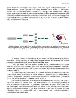 Experimentos

pedazo de material siempre tiene tanto un polo Norte como un polo Sur. Si partimos un imán a la
mitad obtenemos 2 imanes, cada uno con su Norte y con su Sur. Si estos imanes a su vez los partimos a la mitad (aunque estrictamente hablando no se tienen que partir exactamente a la mitad) y
esto se repite indefinidamente, se llega a un límite que es el átomo, y en este caso se observa que
cada uno de los electrones del átomo corresponde a un pequeño imán. La dirección del eje que une
los polos Norte y Sur del electrón, por convención, se dice que puede apuntar ya sea hacia arriba o
hacia abajo (positivo o negativo).

N

S

N

S

N

S

N S
N S

N S
N S

N

Protón

Neutrón

N

N

Electrón

Proceso de división de un imán. Cada vez que el imán es cortado en dos pedazos, cada pedazo se convierte a su vez en
otro imán con su N y su S. Si esto se repite hasta llegar al átomo, entonces se encuentra que los electrones mismos son
como pequeños imanes (indicados por medio de las flechas rojas), unos apuntando hacia arriba y otros hacia abajo.

	
En resumen, haciendo una analogía con las cargas eléctricas, el Sur y el Norte de un imán corresponden a la carga negativa y a la carga positiva, respectivamente. Al final de cuentas, el electrón
da origen tanto a los fenómenos magnéticos como a los eléctricos.
	
Al igual que existen campos magnéticos, también existen campos eléctricos. Los campos
eléctricos están asociados a las cargas eléctricas. El campo eléctrico es lo que permite que las cargas eléctricas ejerzan fuerzas entre sí y, por ende, que objetos cargados eléctricamente se repelan
o atraigan entre sí.
	
En la actualidad existe la controversia de si el uso de teléfonos celulares pudiera tener efectos nocivos en la salud de las personas. Aún no se tiene una respuesta definitiva al respecto. Si la
respuesta fuera positiva, tales efectos se deberían a la presencia de campos eléctricos y magnéticos
producidos por corrientes eléctricas de frecuencias muy altas.
	
Al presente, en el mundo se llevan a cabo diversos experimentos para mostrar la existencia de polos magnéticos aislados (como si fueran cargas magnéticas o monopolos magnéticos), es
decir, se quiere mostrar la existencia de algún objeto que contenga solamente polos Norte o polos
Sur. Sin embargo, hasta el día de hoy aún no se han podido encontrar dichas cargas magnéticas;
siempre se ha visto que donde hay un polo Norte siempre hay un polo Sur. Si se llegaran a descubrir
tales cargas magnéticas, eso equivaldría a que los fenómenos eléctricos y los fenómenos magnéticos fueran totalmente simétricos.
67

 