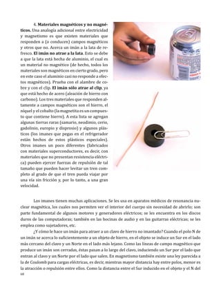4. Materiales magnéticos y no magnéticos. Una analogía adicional entre electricidad
y magnetismo es que existen materiales que
responden a (o conducen) campos magnéticos
y otros que no. Acerca un imán a la lata de refresco. El imán no atrae a la lata. Esto se debe
a que la lata está hecha de aluminio, el cual es
un material no magnético (de hecho, todos los
materiales son magnéticos en cierto grado, pero
en este caso el aluminio casi no responde a efectos magnéticos). Prueba con el alambre de cobre y con el clip. El imán sólo atrae al clip, ya
que está hecho de acero (aleación de hierro con
carbono). Los tres materiales que responden altamente a campos magnéticos son el hierro, el
níquel y el cobalto (la magnetita es un compuesto que contiene hierro). A esta lista se agregan
algunas tierras raras (samario, neodimio, cerio,
gadolinio, europio y disprosio) y algunos plásticos (los imanes que pegas en el refrigerador
están hechos de estos plásticos especiales).
Otros imanes un poco diferentes (fabricados
con materiales superconductores, es decir, con
materiales que no presentan resistencia eléctrica) pueden ejercer fuerzas de repulsión de tal
tamaño que pueden hacer levitar un tren completo al grado de que el tren pueda viajar por
una vía sin fricción y, por lo tanto, a una gran
velocidad.

	
Los imanes tienen muchas aplicaciones. Se les usa en aparatos médicos de resonancia nuclear magnética, los cuales nos permiten ver el interior del cuerpo sin necesidad de abrirlo; son
parte fundamental de algunos motores y generadores eléctricos; se les encuentra en los discos
duros de las computadoras; también en las bocinas de audio y en las guitarras eléctricas; se les
emplea como sujetadores, etc.
	
¿Y cómo le hace un imán para atraer a un clavo de hierro no imantado? Cuando el polo N de
un imán se acerca lo suficientemente a un objeto de hierro, en el objeto se induce un Sur en el lado
más cercano del clavo y un Norte en el lado más lejano. Como las líneas de campo magnético que
produce un imán son cerradas, éstas pasan a lo largo del clavo, induciendo un Sur por el lado que
entran al clavo y un Norte por el lado que salen. En magnetismo también existe una ley parecida a
la de Coulomb para cargas eléctricas, es decir, mientras mayor distancia hay entre polos, menor es
la atracción o repulsión entre ellos. Como la distancia entre el Sur inducido en el objeto y el N del
68

 