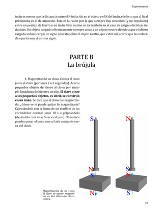 Experimentos

imán es menor que la distancia entre el N inducido en el objeto y el N del imán, el efecto que al final
predomina es el de atracción. Ésta es la razón por la que siempre hay atracción (y no repulsión)
entre un pedazo de hierro y un imán. Esto mismo se da también en el caso de cargas eléctricas inducidas. Un objeto cargado eléctricamente siempre atrae a un objeto neutro debido a que el objeto
cargado induce cargas de signo opuesto sobre el objeto neutro, que están más cerca que las inducidas que tienen el mismo signo.

PARTE B
La brújula

	
1. Magnetizando un clavo. Coloca el imán
junto al clavo (por unos 2 o 3 segundos). Acerca
pequeños objetos de hierro al clavo, por ejemplo limaduras de hierro o un clip. El clavo atrae
a los pequeños objetos, es decir, se convirtió
en un imán. Se dice que el clavo fue magnetizado. ¿Cómo se le puede quitar lo magnetizado?
Calentándolo con la llama de un cerillo o de un
encendedor durante unos 10 s o golpeándolo
(dejándolo caer unas 5 veces al piso). O también
puedes poner el imán con su lado contrario cerca del clavo.

Magnetización de un clavo.
El clavo se puede magnetizar en dos diferentes direcciones.

69

 