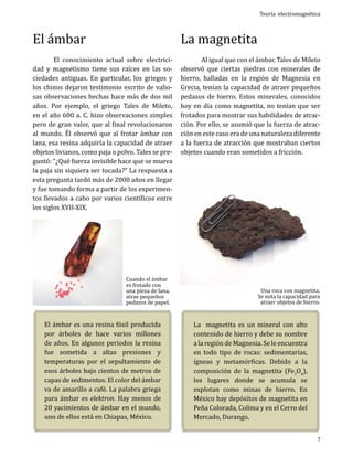 El ámbar

	
El conocimiento actual sobre electricidad y magnetismo tiene sus raíces en las sociedades antiguas. En particular, los griegos y
los chinos dejaron testimonio escrito de valiosas observaciones hechas hace más de dos mil
años. Por ejemplo, el griego Tales de Mileto,
en el año 600 a. C. hizo observaciones simples
pero de gran valor, que al final revolucionaron
al mundo. Él observó que al frotar ámbar con
lana, esa resina adquiría la capacidad de atraer
objetos livianos, como paja o polvo. Tales se preguntó: “¿Qué fuerza invisible hace que se mueva
la paja sin siquiera ser tocada?” La respuesta a
esta pregunta tardó más de 2000 años en llegar
y fue tomando forma a partir de los experimentos llevados a cabo por varios científicos entre
los siglos XVII-XIX.

Cuando el ámbar
es frotado con
una pieza de lana,
atrae pequeños
pedazos de papel.

El ámbar es una resina fósil producida
por árboles de hace varios millones
de años. En algunos periodos la resina
fue sometida a altas presiones y
temperaturas por el sepultamiento de
esos árboles bajo cientos de metros de
capas de sedimentos. El color del ámbar
va de amarillo a café. La palabra griega
para ámbar es elektron. Hay menos de
20 yacimientos de ámbar en el mundo,
uno de ellos está en Chiapas, México.

La magnetita

Teoría electromagnética

	
Al igual que con el ámbar, Tales de Mileto
observó que ciertas piedras con minerales de
hierro, halladas en la región de Magnesia en
Grecia, tenían la capacidad de atraer pequeños
pedazos de hierro. Estos minerales, conocidos
hoy en día como magnetita, no tenían que ser
frotados para mostrar sus habilidades de atracción. Por ello, se asumió que la fuerza de atracción en este caso era de una naturaleza diferente
a la fuerza de atracción que mostraban ciertos
objetos cuando eran sometidos a fricción.

Una roca con magnetita.
Se nota la capacidad para
atraer objetos de hierro.

La magnetita es un mineral con alto
contenido de hierro y debe su nombre
a la región de Magnesia. Se le encuentra
en todo tipo de rocas: sedimentarias,
ígneas y metamórficas. Debido a la
composición de la magnetita (Fe3O4),
los lugares donde se acumula se
explotan como minas de hierro. En
México hay depósitos de magnetita en
Peña Colorada, Colima y en el Cerro del
Mercado, Durango.

7

 