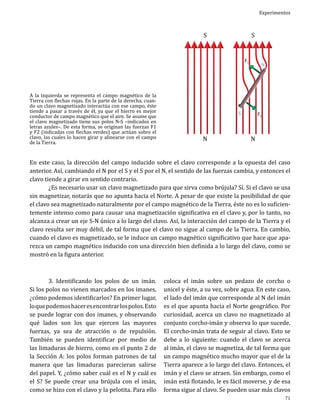 S

A la izquierda se representa el campo magnético de la
Tierra con flechas rojas. En la parte de la derecha, cuando un clavo magnetizado interactúa con ese campo, éste
tiende a pasar a través de él, ya que el hierro es mejor
conductor de campo magnético que el aire. Se asume que
el clavo magnetizado tiene sus polos N-S –indicados en
letras azules–. De esta forma, se originan las fuerzas F1
y F2 (indicadas con flechas verdes) que actúan sobre el
clavo, las cuales lo hacen girar y alinearse con el campo
de la Tierra.

N

F1

S

S

N

Experimentos

N

F2

En este caso, la dirección del campo inducido sobre el clavo corresponde a la opuesta del caso
anterior. Así, cambiando el N por el S y el S por el N, el sentido de las fuerzas cambia, y entonces el
clavo tiende a girar en sentido contrario.
	
¿Es necesario usar un clavo magnetizado para que sirva como brújula? Sí. Si el clavo se usa
sin magnetizar, notarás que no apunta hacia el Norte. A pesar de que existe la posibilidad de que
el clavo sea magnetizado naturalmente por el campo magnético de la Tierra, éste no es lo suficientemente intenso como para causar una magnetización significativa en el clavo y, por lo tanto, no
alcanza a crear un eje S-N único a lo largo del clavo. Así, la interacción del campo de la Tierra y el
clavo resulta ser muy débil, de tal forma que el clavo no sigue al campo de la Tierra. En cambio,
cuando el clavo es magnetizado, se le induce un campo magnético significativo que hace que aparezca un campo magnético inducido con una dirección bien definida a lo largo del clavo, como se
mostró en la figura anterior.
	
3. Identificando los polos de un imán.
Si los polos no vienen marcados en los imanes,
¿cómo podemos identificarlos? En primer lugar,
lo que podemos hacer es encontrar los polos. Esto
se puede lograr con dos imanes, y observando
qué lados son los que ejercen las mayores
fuerzas, ya sea de atracción o de repulsión.
También se pueden identificar por medio de
las limaduras de hierro, como en el punto 2 de
la Sección A: los polos forman patrones de tal
manera que las limaduras parecieran salirse
del papel. Y, ¿cómo saber cuál es el N y cuál es
el S? Se puede crear una brújula con el imán,
como se hizo con el clavo y la pelotita. Para ello

coloca el imán sobre un pedazo de corcho o
unicel y éste, a su vez, sobre agua. En este caso,
el lado del imán que corresponde al N del imán
es el que apunta hacia el Norte geográfico. Por
curiosidad, acerca un clavo no magnetizado al
conjunto corcho-imán y observa lo que sucede.
El corcho-imán trata de seguir al clavo. Esto se
debe a lo siguiente: cuando el clavo se acerca
al imán, el clavo se magnetiza, de tal forma que
un campo magnético mucho mayor que el de la
Tierra aparece a lo largo del clavo. Entonces, el
imán y el clavo se atraen. Sin embargo, como el
imán está flotando, le es fácil moverse, y de esa
forma sigue al clavo. Se pueden usar más clavos
71

 
