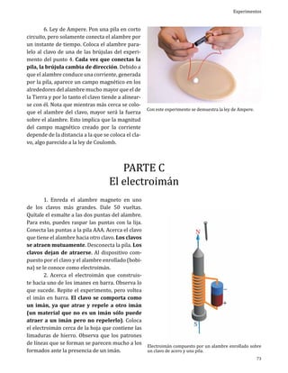 6. Ley de Ampere. Pon una pila en corto
circuito, pero solamente conecta el alambre por
un instante de tiempo. Coloca el alambre paralelo al clavo de una de las brújulas del experimento del punto 4. Cada vez que conectas la
pila, la brújula cambia de dirección. Debido a
que el alambre conduce una corriente, generada
por la pila, aparece un campo magnético en los
alrededores del alambre mucho mayor que el de
la Tierra y por lo tanto el clavo tiende a alinearse con él. Nota que mientras más cerca se coloque el alambre del clavo, mayor será la fuerza
sobre el alambre. Esto implica que la magnitud
del campo magnético creado por la corriente
depende de la distancia a la que se coloca el clavo, algo parecido a la ley de Coulomb.

Experimentos

Con este experimento se demuestra la ley de Ampere.

PARTE C
El electroimán

	
1. Enreda el alambre magneto en uno
de los clavos más grandes. Dale 50 vueltas.
Quítale el esmalte a las dos puntas del alambre.
Para esto, puedes raspar las puntas con la lija.
Conecta las puntas a la pila AAA. Acerca el clavo
que tiene el alambre hacia otro clavo. Los clavos
se atraen mutuamente. Desconecta la pila. Los
clavos dejan de atraerse. Al dispositivo compuesto por el clavo y el alambre enrollado (bobina) se le conoce como electroimán.
	
2. Acerca el electroimán que construiste hacia uno de los imanes en barra. Observa lo
que sucede. Repite el experimento, pero voltea
el imán en barra. El clavo se comporta como
un imán, ya que atrae y repele a otro imán
(un material que no es un imán sólo puede
atraer a un imán pero no repelerlo). Coloca
el electroimán cerca de la hoja que contiene las
limaduras de hierro. Observa que los patrones
de líneas que se forman se parecen mucho a los
formados ante la presencia de un imán.

Electroimán compuesto por un alambre enrollado sobre
un clavo de acero y una pila.

73

 