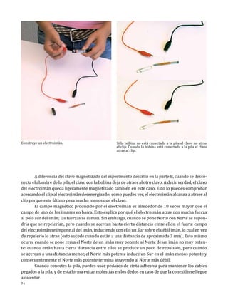 Construye un electroimán.

Si la bobina no está conectada a la pila el clavo no atrae
el clip. Cuando la bobina está conectada a la pila el clavo
atrae al clip.

	
A diferencia del clavo magnetizado del experimento descrito en la parte B, cuando se desconecta el alambre de la pila, el clavo con la bobina deja de atraer al otro clavo. A decir verdad, el clavo
del electroimán queda ligeramente magnetizado también en este caso. Esto lo puedes comprobar
acercando el clip al electroimán desenergizado; como puedes ver, el electroimán alcanza a atraer al
clip porque este último pesa mucho menos que el clavo.
	
El campo magnético producido por el electroimán es alrededor de 10 veces mayor que el
campo de uno de los imanes en barra. Esto explica por qué el electroimán atrae con mucha fuerza
al polo sur del imán; las fuerzas se suman. Sin embargo, cuando se pone Norte con Norte se supondría que se repelerían, pero cuando se acercan hasta cierta distancia entre ellos, el fuerte campo
del electroimán se impone al del imán, induciendo con ello un Sur sobre el débil imán, lo cual en vez
de repelerlo lo atrae (esto sucede cuando están a una distancia de aproximada 3 mm). Esto mismo
ocurre cuando se pone cerca el Norte de un imán muy potente al Norte de un imán no muy potente: cuando están hasta cierta distancia entre ellos se produce un poco de repulsión, pero cuando
se acercan a una distancia menor, el Norte más potente induce un Sur en el imán menos potente y
consecuentemente el Norte más potente termina atrayendo al Norte más débil.
	
Cuando conectes la pila, puedes usar pedazos de cinta adhesiva para mantener los cables
pegados a la pila, y de esta forma evitar molestias en los dedos en caso de que la conexión se llegue
a calentar.
74

 