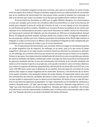 Experimentos

	
Si por el alambre magneto circula una corriente, ¿por qué no se produce un corto circuito
entre las espiras de la bobina? Porque el alambre magneto tiene una cubierta hecha de un esmalte
que no es conductor de electricidad. Por esta misma razón, cuando el alambre fue conectado a la
pila se le tuvieron que raspar sus puntas con la lija para que pudiera hacer contacto eléctrico.
	
El electroimán fue inventado en 1825 por el inglés William Sturgeon. Los electroimanes
se usan, por ejemplo, para activar las cerraduras eléctricas (interfón) y se usan en las bocinas de
sonido para empujar la pieza de cartón de la bocina, la cual, a su vez, empuja al aire circundante,
lo cual finalmente produce sonidos. También se le usa para levantar los pedazos de los coches que
abundan en los deshuesaderos de autos, o para hacer funcionar un timbre. Incluso los electroimanes fueron parte esencial del telégrafo, que fue inventado en 1844 por el estadounidense Samuel
Morse. El telégrafo permitía mandar mensajes desde una ciudad a otra. El telégrafo reemplazó a
los mensajes por caballo o por tren. Todavía a principios de la década de los 90 del siglo anterior, el
telégrafo se usaba con frecuencia en México. En la actualidad el telégrafo ha sido reemplazado por
el teléfono, por los mensajes de celular y por el correo electrónico.
	
En el experimento del electroimán, una corriente eléctrica (cargas en movimiento) genera
un campo magnético (ley de Ampere). Sin embargo, en un imán, ¿qué es lo que causa el campo
magnético? ¿Será que en un imán existen corrientes eléctricas internas? La respuesta es afirmativa, sin embargo, las corrientes eléctricas que existen no son como las que se tienen en un alambre.
Veamos lo que pasa. Una representación simplificada del electrón es como una pelotita que además
de moverse alrededor del átomo, también gira sobre su propio eje. Esto recuerda al movimiento de
los planetas alrededor del Sol. A esos dos movimientos del electrón, el de rotación alrededor del
núcleo y el de rotación respecto a su propio eje, se les puede considerar como corrientes eléctricas
que existen en regiones de tamaños pequeñísimos, del tamaño de un átomo (de unos 0.25 nm, o sea
como 100 000 veces menor que el diámetro de un cabello). Esos dos tipos de corrientes de escala
atómica dan origen al campo magnético de los materiales. Entonces, a los electrones de un átomo
se les puede visualizar como pequeños imanes de escala atómica. Es importante aclarar que estos
dos movimientos del electrón, alrededor del núcleo y sobre su propio eje, sólo son formas pictóricas que ayudan a representar lo que se observa en la naturaleza. De hecho, lo que se sabe del electrón es que tiene las siguientes propiedades: 1) “algo” relacionado con la cantidad de substancia o
materia –llamado masa–, 2) “algo” que da lugar a efectos eléctricos –llamado carga eléctrica–, y 3)
“algo” que está relacionado con efectos magnéticos –llamado spin (giro, en español)–. En el texto,
a los electrones se les ha representado con bolitas, pero su forma real es desconocida; sólo se sabe
que “eso” llamado electrón se encuentra alrededor del núcleo del átomo.

75

 