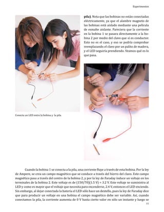 Experimentos

pila). Nota que las bobinas no están conectadas
eléctricamente, ya que el alambre magneto de
las bobinas está aislado mediante una película
de esmalte aislante. Pareciera que la corriente
en la bobina 1 se pasara directamente a la bobina 2 por medio del clavo que sí es conductor.
Esto no es el caso, y eso se podría comprobar
reemplazando el clavo por un palito de madera,
y el LED seguiría prendiendo. Veamos qué es lo
que pasa.

Conecta un LED entre la bobina y la pila.

	
Cuando la bobina 1 se conecta a la pila, una corriente fluye a través de esta bobina. Por la ley
de Ampere, se crea un campo magnético que se conduce a través del hierro del clavo. Este campo
magnético pasa a través del centro de la bobina 2, y por la ley de Faraday induce un voltaje en los
terminales de la bobina 2. Este voltaje es de (150/70)(1.5 V) = 3.2 V. Este voltaje se suministra al
LED y como es mayor que el voltaje que necesita para encenderse, 2.4 V, entonces el LED enciende.
Sin embargo, al dejar conectada la batería el LED sólo hace un destello, pues la ley de Faraday dice
que para producir un voltaje en una bobina el campo magnético debe ser variable. Así, cuando
conectamos la pila, la corriente aumenta de 0 V hasta cierto valor en sólo un instante y luego se

77

 