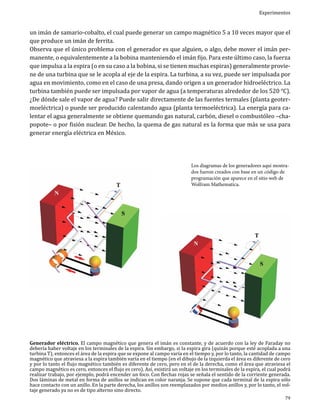 Experimentos

un imán de samario-cobalto, el cual puede generar un campo magnético 5 a 10 veces mayor que el
que produce un imán de ferrita.
Observa que el único problema con el generador es que alguien, o algo, debe mover el imán permanente, o equivalentemente a la bobina manteniendo el imán fijo. Para este último caso, la fuerza
que impulsa a la espira (o en su caso a la bobina, si se tienen muchas espiras) generalmente proviene de una turbina que se le acopla al eje de la espira. La turbina, a su vez, puede ser impulsada por
agua en movimiento, como en el caso de una presa, dando origen a un generador hidroeléctrico. La
turbina también puede ser impulsada por vapor de agua (a temperaturas alrededor de los 520 °C).
¿De dónde sale el vapor de agua? Puede salir directamente de las fuentes termales (planta geotermoeléctrica) o puede ser producido calentando agua (planta termoeléctrica). La energía para calentar el agua generalmente se obtiene quemando gas natural, carbón, diesel o combustóleo –chapopote– o por fisión nuclear. De hecho, la quema de gas natural es la forma que más se usa para
generar energía eléctrica en México.
Los diagramas de los generadores aquí mostrados fueron creados con base en un código de
programación que aparece en el sitio web de
Wolfram Mathematica.

Generador eléctrico. El campo magnético que genera el imán es constante, y de acuerdo con la ley de Faraday no
debería haber voltaje en los terminales de la espira. Sin embargo, si la espira gira (quizás porque esté acoplada a una
turbina T), entonces el área de la espira que se expone al campo varía en el tiempo y, por lo tanto, la cantidad de campo
magnético que atraviesa a la espira también varía en el tiempo (en el dibujo de la izquierda el área es diferente de cero
y por lo tanto el flujo magnético también es diferente de cero, pero en el de la derecha, como el área que atraviesa el
campo magnético es cero, entonces el flujo es cero). Así, existirá un voltaje en los terminales de la espira, el cual podrá
realizar trabajo, por ejemplo, podrá encender un foco. Con flechas rojas se señala el sentido de la corriente generada.
Dos láminas de metal en forma de anillos se indican en color naranja. Se supone que cada terminal de la espira sólo
hace contacto con un anillo. En la parte derecha, los anillos son reemplazados por medios anillos y, por lo tanto, el voltaje generado ya no es de tipo alterno sino directo.
79

 