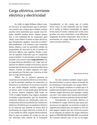 De la brújula al motor eléctrico

Carga eléctrica, corriente
eléctrica y electricidad
	
En 1600, el inglés William Gilbert realizó una serie de experimentos que le permitieron concluir que, al igual que el ámbar, existían
muchos otros materiales que cuando eran frotados también podían atraer objetos pequeños. A esta habilidad de los materiales para
atraer cosas Gilbert la llamó en latín electricus,
que literalmente significa “parecido al ámbar”.
Adicionalmente, a la sustancia que contenían
dichos objetos y que les permitían exhibir las
propiedades de atracción le dio el nombre de
electricus effluvia, que significa “fluido o espíritu de aquellos materiales que se comportan
como el ámbar”. A este término, en los tiempos
actuales, se le conoce como carga eléctrica. Así,
la carga eléctrica identifica a ese “algo” que adquieren los objetos cuando se les frota y que les
permite ejercer fuerzas de atracción sobre otros
objetos. Cuando un objeto adquiere ese algo,
por ejemplo por fricción o por contacto, se dice
que se carga eléctricamente.
	
Gilbert fue la primera persona en
construir un instrumento eléctrico, el versorium,
el cual le permitió clasificar los materiales en
eléctricos y no eléctricos. El versorium consistía
en una varilla delgada metálica apoyada en
un pivote, sobre el cual podía girar fácilmente
al acercar objetos cargados. Más tarde, en
1729, el inglés Stephen Gray sugirió, mediante
resultados experimentales, que los materiales
realmente deberían ser clasificados como noconductores eléctricos (aislantes) y conductores
eléctricos. Él definió que un conductor eléctrico
es un material que permite en forma fácil el
movimiento de cargas eléctricas a través de él.
A una varilla de vidrio cargada eléctricamente,
Gray le puso un pedazo de corcho en uno de
sus extremos para aislarla de la humedad.
8

Casualmente, se dio cuenta que el corcho
atraía cosas, lo cual implicaba que las cargas
de la varilla se habían transmitido de alguna
forma hasta el corcho. Además del corcho, hizo
pruebas con otros materiales y con diferentes
longitudes de dichos materiales. Hoy en día, al
movimiento de cargas eléctricas se le conoce
como corriente eléctrica.

Experimento de Gray

	
En este contexto también surge la palabra electricidad, la cual se refiere al estudio de
los fenómenos relacionados con cargas eléctricas. En el lenguaje cotidiano es común que a la
palabra electricidad se le use para referirse a las
mismas cargas eléctricas, por ejemplo, cuando
uno dice “este objeto tiene mucha electricidad”
o “la plata es un buen conductor de electricidad”.
	
Formalmente, la corriente eléctrica es
la cantidad de cargas eléctricas que pasan por
un área en un segundo. La corriente se mide en
amperes (el símbolo para un ampere es “A”). Un
sólo ampere implica que por cierta área pasen
en un segundo un número de cargas eléctricas
igual a 6 000 000 000 000 000 000. La cantidad
de corriente eléctrica que se usa en un hogar

 