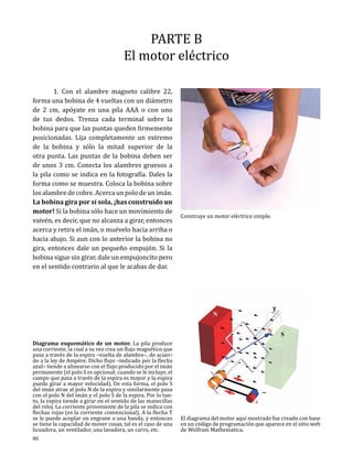 PARTE B
El motor eléctrico

	
1. Con el alambre magneto calibre 22,
forma una bobina de 4 vueltas con un diámetro
de 2 cm, apóyate en una pila AAA o con uno
de tus dedos. Trenza cada terminal sobre la
bobina para que las puntas queden firmemente
posicionadas. Lija completamente un extremo
de la bobina y sólo la mitad superior de la
otra punta. Las puntas de la bobina deben ser
de unos 3 cm. Conecta los alambres gruesos a
la pila como se indica en la fotografía. Dales la
forma como se muestra. Coloca la bobina sobre
los alambre de cobre. Acerca un polo de un imán.
La bobina gira por sí sola, ¡has construido un
motor! Si la bobina sólo hace un movimiento de
vaivén, es decir, que no alcanza a girar, entonces
acerca y retira el imán, o muévelo hacia arriba o
hacia abajo. Si aun con lo anterior la bobina no
gira, entonces dale un pequeño empujón. Si la
bobina sigue sin girar, dale un empujoncito pero
en el sentido contrario al que le acabas de dar.

Diagrama esquemático de un motor. La pila produce
una corriente, la cual a su vez crea un flujo magnético que
pasa a través de la espira –vuelta de alambre–, de acuerdo a la ley de Ampére. Dicho flujo –indicado por la flecha
azul– tiende a alinearse con el flujo producido por el imán
permanente (el polo S es opcional; cuando se le incluye, el
campo que pasa a través de la espira es mayor y la espira
puede girar a mayor velocidad). De esta forma, el polo S
del imán atrae al polo N de la espira y similarmente pasa
con el polo N del imán y el polo S de la espira. Por lo tanto, la espira tiende a girar en el sentido de las manecillas
del reloj. La corriente proveniente de la pila se indica con
flechas rojas (es la corriente convencional). A la flecha T
se le puede acoplar un engrane o una banda, y entonces
se tiene la capacidad de mover cosas, tal es el caso de una
licuadora, un ventilador, una lavadora, un carro, etc.
80

Construye un motor eléctrico simple.

El diagrama del motor aquí mostrado fue creado con base
en un código de programación que aparece en el sitio web
de Wolfram Mathematica.

 