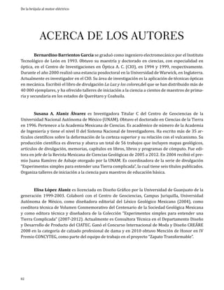 De la brújula al motor eléctrico

ACERCA DE LOS AUTORES
	
Bernardino Barrientos García se graduó como ingeniero electromecánico por el Instituto
Tecnológico de León en 1993. Obtuvo su maestría y doctorado en ciencias, con especialidad en
óptica, en el Centro de Investigaciones en Óptica A. C. (CIO), en 1994 y 1999, respectivamente.
Durante el año 2000 realizó una estancia posdoctoral en la Universidad de Warwick, en Inglaterra.
Actualmente es investigador en el CIO. Su área de investigación es la aplicación de técnicas ópticas
en mecánica. Escribió el libro de divulgación La Luz y los colores,del que se han distribuido más de
40 000 ejemplares, y ha ofrecido talleres de iniciación a la ciencia a cientos de maestros de primaria y secundaria en los estados de Querétaro y Coahuila.
	
Susana A. Alaniz Álvarez es Investigadora Titular C del Centro de Geociencias de la
Universidad Nacional Autónoma de México (UNAM). Obtuvo el doctorado en Ciencias de la Tierra
en 1996. Pertenece a la Academia Mexicana de Ciencias. Es académico de número de la Academia
de Ingeniería y tiene el nivel II del Sistema Nacional de Investigadores. Ha escrito más de 35 artículos científicos sobre la deformación de la corteza superior y su relación con el vulcanismo. Su
producción científica es diversa y abarca un total de 56 trabajos que incluyen mapas geológicos,
artículos de divulgación, memorias, capítulos en libros, libros y programas de cómputo. Fue editora en jefe de la Revista Mexicana de Ciencias Geológicas de 2005 a 2012. En 2004 recibió el premio Juana Ramírez de Asbaje otorgado por la UNAM. Es coordinadora de la serie de divulgación
“Experimentos simples para entender una Tierra complicada”, la cual tiene seis títulos publicados.
Organiza talleres de iniciación a la ciencia para maestros de educación básica.

	

Elisa López Alaniz es licenciada en Diseño Gráfico por la Universidad de Guanjuato de la
generación 1999-2003. Colaboró con el Centro de Geociencias, Campus Juriquilla, Universidad
Autónoma de México, como diseñadora editorial del Léxico Geológico Mexicano (2004), como
coeditora técnica de Volumen Conmemorativo del Centenario de la Sociedad Geológica Mexicana
y como editora técnica y diseñadora de la Colección “Experimentos simples para entender una
Tierra Complicada” (2007-2012). Actualmente es Consultora Técnica en el Departamento Diseño
y Desarrollo de Producto del CIATEC. Ganó el Concurso Internacional de Moda y Diseño CREÁRE
2008 en la categoría de calzado profesional de dama y en 2010 obtuvo Mención de Honor en IV
Premio CONCYTEG, como parte del equipo de trabajo en el proyecto “Zapato Transformable”.

82

 