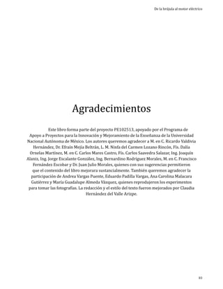 De la brújula al motor eléctrico

Agradecimientos

Este libro forma parte del proyecto PE102513, apoyado por el Programa de
Apoyo a Proyectos para la Innovación y Mejoramiento de la Enseñanza de la Universidad
Nacional Autónoma de México. Los autores queremos agradecer a M. en C. Ricardo Valdivia
Hernández, Dr. Efraín Mejía Beltrán, L. M. Ninfa del Carmen Lozano Rincón, Fís. Dalía
Ornelas Martínez, M. en C. Carlos Mares Castro, Fís. Carlos Saavedra Salazar, Ing. Joaquín
Alaniz, Ing. Jorge Escalante González, Ing. Bernardino Rodríguez Morales, M. en C. Francisco
Fernández Escobar y Dr. Juan Julio Morales, quienes con sus sugerencias permitieron
que el contenido del libro mejorara sustancialmente. También queremos agradecer la
participación de Andrea Vargas Puente, Eduardo Padilla Vargas, Ana Carolina Malacara
Gutiérrez y María Guadalupe Almeda Vázquez, quienes reprodujeron los experimentos
para tomar las fotografías. La redacción y el estilo del texto fueron mejorados por Claudia
Hernández del Valle Arizpe.

	

83

 