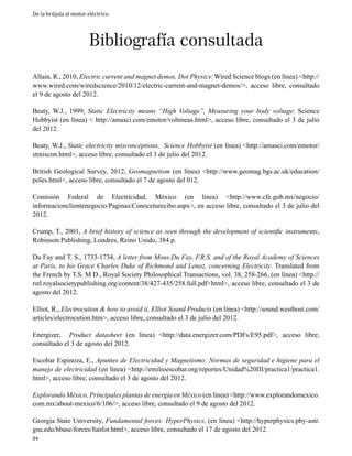 De la brújula al motor eléctrico

Bibliografía consultada

Allain, R., 2010, Electric current and magnet demos, Dot Physics: Wired Science blogs (en línea) <http://
www.wired.com/wiredscience/2010/12/electric-current-and-magnet-demos/>, acceso libre, consultado
el 9 de agosto del 2012.
Beaty, W.J., 1999, Static Electricity means “High Voltage”, Measuring your body voltage: Science
Hobbyist (en línea) < http://amasci.com/emotor/voltmeas.html>, acceso libre, consultado el 3 de julio
del 2012.
Beaty, W.J., Static electricity misconceptions, Science Hobbyist (en línea) <http://amasci.com/emotor/
stmiscon.html>, acceso libre, consultado el 3 de julio del 2012.
British Geological Survey, 2012, Geomagnetism (en línea) <http://www.geomag.bgs.ac.uk/education/
poles.html>, acceso libre, consultado el 7 de agosto del 012.
Comisión Federal de Electricidad, México (en línea) <http://www.cfe.gob.mx/negocio/
informacionclientenegocio/Paginas/Conoceturecibo.aspx>, en acceso libre, consultado el 3 de julio del
2012.
Crump, T., 2001, A brief history of science as seen through the development of scientific instruments,
Robinson Publishing, Londres, Reino Unido, 384 p.
Du Fay and T. S., 1733-1734, A letter from Mons.Du Fay, F.R.S. and of the Royal Academy of Sciences
at Paris, to his Grace Charles Duke of Richmond and Lenoz, concerning Electricity. Translated from
the French by T.S. M D., Royal Society Philosophical Transactions, vol. 38, 258-266, (en línea) <http://
rstl.royalsocietypublishing.org/content/38/427-435/258.full.pdf+html>, acceso libre, consultado el 3 de
agosto del 2012.
Elliot, R., Electrocution & how to avoid it, Elliot Sound Products (en línea) <http://sound.westhost.com/
articles/electrocution.htm>, acceso libre, consultado el 3 de julio del 2012.
Energizer, Product datasheet (en línea) <http://data.energizer.com/PDFs/E95.pdf>, acceso libre,
consultado el 3 de agosto del 2012.
Escobar Espinoza, E., Apuntes de Electricidad y Magnetismo: Normas de seguridad e higiene para el
manejo de electricidad (en línea) <http://emilioescobar.org/reportes/Unidad%20III/practica1/practica1.
html>, acceso libre, consultado el 3 de agosto del 2012.
Explorando México, Principales plantas de energía en México (en línea) <http://www.explorandomexico.
com.mx/about-mexico/6/106/>, acceso libre, consultado el 9 de agosto del 2012.
Georgia State University, Fundamental forces: HyperPhysics, (en línea) <http://hyperphysics.phy-astr.
gsu.edu/hbase/forces/funfor.html>, acceso libre, consultado el 17 de agosto del 2012.

84

 