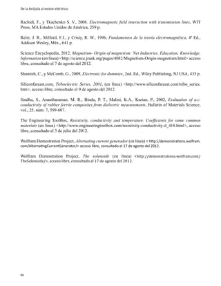 De la brújula al motor eléctrico

Rachidi, F., y Tkachenko S. V., 2008. Electromagnetic field interaction with transmission lines, WIT
Press, MA Estados Unidos de América, 259 p.
Reitz, J. R., Milford, F.J., y Cristy, R. W., 1996, Fundamentos de la teoría electromagnética, 4ª Ed.,
Addison Wesley, Méx., 641 p.
Science Encyclopedia, 2012, Magnetism- Origin of magnetism: Net Industries, Education, Knowledge,
Information (en línea) <http://science.jrank.org/pages/4082/Magnetism-Origin-magnetism.html> acceso
libre, consultado el 7 de agosto del 2012.
Shamieh, C., y McComb, G., 2009, Electronic for dummies, 2nd. Ed., Wiley Publishing, NJ USA, 435 p.
Siliconfareast.com, Triboelectric Series, 2001, (en línea) <http://www.siliconfareast.com/tribo_series.
htm>, acceso libre, consultado el 9 de agosto del 2012.
Sindhu, S., Anantharaman. M. R., Bindu, P. T., Malini, K.A., Kurian, P., 2002, Evaluation of a.c.
conductivity of rubber ferrite composites from dielectric measurements, Bulletin of Materials Science,
vol., 25, núm. 7, 599-607.
The Engineering ToolBox, Resistivity, conductivity and temperature. Coefficients for some common
materials (en línea) <http://www.engineeringtoolbox.com/resistivity-conductivity-d_418.html>, acceso
libre, consultado el 3 de julio del 2012.
Wolfram Demostration Project, Alternating current generador (en línea) < http://demonstrations.wolfram.
com/AlternatingCurrentGenerator/> acceso libre, consultado el 17 de agosto del 2012.

Wolfram Demostration Project, The solenoide (en línea) <http://demonstrations.wolfram.com/
TheSolenoide/>, acceso libre, consultado el 17 de agosto del 2012.

86

 