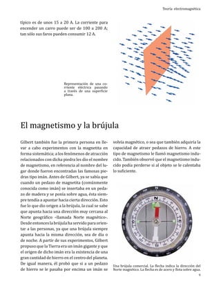 Teoría electromagnética

típico es de unos 15 a 20 A. La corriente para
encender un carro puede ser de 100 a 200 A;
tan sólo sus faros pueden consumir 12 A.
	

Representación de una corriente eléctrica pasando
a través de una superficie
plana.

El magnetismo y la brújula
Gilbert también fue la primera persona en llevar a cabo experimentos con la magnetita en
forma sistemática; a los fenómenos de atracción
relacionados con dicha piedra les dio el nombre
de magnetismo, en referencia al nombre del lugar donde fueron encontradas las famosas piedras tipo imán. Antes de Gilbert, ya se sabía que
cuando un pedazo de magnetita (comúnmente
conocida como imán) se insertaba en un pedazo de madera y se ponía sobre agua, ésta siempre tendía a apuntar hacia cierta dirección. Esto
fue lo que dio origen a la brújula, la cual se sabe
que apunta hacia una dirección muy cercana al
Norte geográfico –llamada Norte magnético-.
Desde entonces la brújula ha servido para orientar a las personas, ya que una brújula siempre
apunta hacia la misma dirección, sea de día o
de noche. A partir de sus experimentos, Gilbert
propuso que la Tierra era un imán gigante y que
el origen de dicho imán era la existencia de una
gran cantidad de hierro en el centro del planeta.
De igual manera, él probó que si a un pedazo
de hierro se le pasaba por encima un imán se

volvía magnético, o sea que también adquiría la
capacidad de atraer pedazos de hierro. A este
tipo de magnetismo le llamó magnetismo inducido. También observó que el magnetismo inducido podía perderse si al objeto se le calentaba
lo suficiente.

Una brújula comercial. La flecha indica la dirección del
Norte magnético. La flecha es de acero y flota sobre agua.

9

 