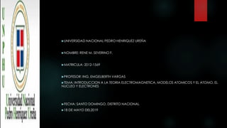 UNIVERSIDAD NACIONAL PEDRO HENRIQUEZ UREÑA
NOMBRE: RENE M. SEVERINO F.
MATRICULA: 2012-1569
PROFESOR: ING. EMGELBERTH VARGAS
TEMA: INTRODUCCION A LA TEORIA ELECTROMAGNETICA, MODELOS ATOMICOS Y EL ATOMO, EL
NUCLEO Y ELECTRONES
FECHA: SANTO DOMINGO, DISTRITO NACIONAL
18 DE MAYO DEL2019
 