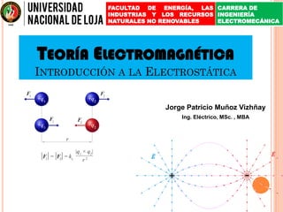 TEORÍA ELECTROMAGNÉTICA
INTRODUCCIÓN A LA ELECTROSTÁTICA
Jorge Patricio Muñoz Vizhñay
Ing. Eléctrico, MSc. , MBA
FACULTAD DE ENERGÍA, LAS
INDUSTRIAS Y LOS RECURSOS
NATURALES NO RENOVABLES
CARRERA DE
INGENIERÍA
ELECTROMECÁNICA
 