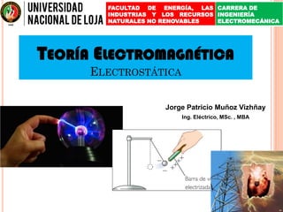TEORÍA ELECTROMAGNÉTICA
ELECTROSTÁTICA
Jorge Patricio Muñoz Vizhñay
Ing. Eléctrico, MSc. , MBA
FACULTAD DE ENERGÍA, LAS
INDUSTRIAS Y LOS RECURSOS
NATURALES NO RENOVABLES
CARRERA DE
INGENIERÍA
ELECTROMECÁNICA
 