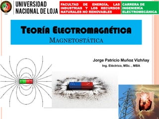 TEORÍA ELECTROMAGNÉTICA
MAGNETOSTÁTICA
Jorge Patricio Muñoz Vizhñay
Ing. Eléctrico, MSc. , MBA
FACULTAD DE ENERGÍA, LAS
INDUSTRIAS Y LOS RECURSOS
NATURALES NO RENOVABLES
CARRERA DE
INGENIERÍA
ELECTROMECÁNICA
 