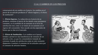 3.3.6.1 CAMBIOS EN LOS PRECIOS
consecuencia de un cambio en el precio, los cambios en el
precio de un artículo producen el “efecto-ingreso y el efecto
de sustitución”.
1.- Efecto-Ingreso.- La reducción en el precio de un
producto, mientras el precio de las demás cosas permanece
constante, es el resultado de un aumento en el nivel de
satisfacción real, como si se tratara de un aumento en el
ingreso del consumidor. Esto sucede con las especiales de
bienes que se dan en el mercado.
2.- Efecto de Sustitución.- Los cambios en el precio
tienden a promover una transferencia de consumo de un
artículo a otro, ya que los consumidores tratando de
extremar el grado de satisfacción están en todo momento
dispuestos a sustituir el consumo de los artículos caros por
el consumo de artículos baratos.

 