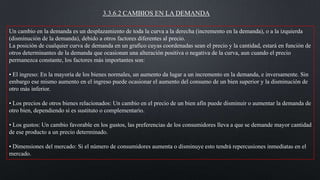 3.3.6.2 CAMBIOS EN LA DEMANDA
Un cambio en la demanda es un desplazamiento de toda la curva a la derecha (incremento en la demanda), o a la izquierda
(disminución de la demanda), debido a otros factores diferentes al precio.
La posición de cualquier curva de demanda en un grafico cuyas coordenadas sean el precio y la cantidad, estará en función de
otros determinantes de la demanda que ocasionan una alteración positiva o negativa de la curva, aun cuando el precio
permanezca constante, los factores más importantes son:
• El ingreso: En la mayoría de los bienes normales, un aumento da lugar a un incremento en la demanda, e inversamente. Sin
embargo ese mismo aumento en el ingreso puede ocasionar el aumento del consumo de un bien superior y la disminución de
otro más inferior.
• Los precios de otros bienes relacionados: Un cambio en el precio de un bien afín puede disminuir o aumentar la demanda de
otro bien, dependiendo si es sustituto o complementario.
• Los gustos: Un cambio favorable en los gustos, las preferencias de los consumidores lleva a que se demande mayor cantidad
de ese producto a un precio determinado.

• Dimensiones del mercado: Si el número de consumidores aumenta o disminuye esto tendrá repercusiones inmediatas en el
mercado.

 