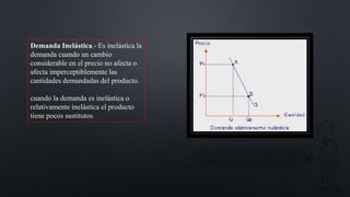 Demanda Inelástica.- Es inelástica la
demanda cuando un cambio
considerable en el precio no afecta o
afecta imperceptiblemente las
cantidades demandadas del producto.
cuando la demanda es inelástica o
relativamente inelástica el producto
tiene pocos sustitutos.

 