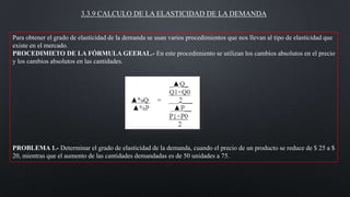 3.3.9 CALCULO DE LA ELASTICIDAD DE LA DEMANDA
Para obtener el grado de elasticidad de la demanda se usan varios procedimientos que nos llevan al tipo de elasticidad que
existe en el mercado.
PROCEDIMIETO DE LA FÓRMULA GEERAL.- En este procedimiento se utilizan los cambios absolutos en el precio
y los cambios absolutos en las cantidades.

PROBLEMA 1.- Determinar el grado de elasticidad de la demanda, cuando el precio de un producto se reduce de $ 25 a $
20, mientras que el aumento de las cantidades demandadas es de 50 unidades a 75.

 