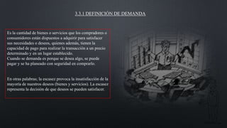 3.3.1 DEFINICIÓN DE DEMANDA

Es la cantidad de bienes o servicios que los compradores o
consumidores están dispuestos a adquirir para satisfacer
sus necesidades o deseos, quienes además, tienen la
capacidad de pago para realizar la transacción a un precio
determinado y en un lugar establecido.
Cuando se demanda es porque se desea algo, se puede
pagar y se ha planeado con seguridad en comprarlo.

En otras palabras; la escasez provoca la insatisfacción de la
mayoría de nuestros deseos (bienes y servicios). La escasez
representa la decisión de que deseos se pueden satisfacer.

 