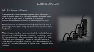 3.3.2 LEY DE LA DEMANDA

La ley de la demanda establece que:
Si los demás factores permanecen constantes, cuanto más alto sea el
precio de un bien, menor es la cantidad demandada; y mientras menor
sea precio de un bien, mayor es la cantidad de la demanda.
El precio mas alto reduce la cantidad de demanda por dos razones:
* Efecto situación: al aumentar el costo de oportunidad de un bien, la
gente compra menos de ese bien y más de los bienes que son suscritos,
más baratos.
* Efecto ingreso: cuando el precio aumenta y todos los demás factores
influyen sobre los planes de compra permanecen constantes, el precio
del aumenta de manera relativa con respecto a los ingresos de la gente.
Al enfrentar un precio más alto y un ingreso inalterado, la gente no
puede permitirse comprarlo lo mismo que compraba anteriormente. Por
lo tanto, las cantidades demandadas de algunos bienes y servicios deben
disminuir.

 
