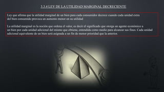 3.3.4 LEY DE LA UTILIDAD MARGINAL DECRECIENTE
Ley que afirma que la utilidad marginal de un bien para cada consumidor decrece cuando cada unidad extra
del bien consumido provoca un aumento menor en su utilidad
La utilidad marginal es la noción que ordena el valor, es decir el significado que otorga un agente económico a
un bien por cada unidad adicional del mismo que obtiene, entendida como medio para alcanzar sus fines. Cada unidad
adicional equivalente de un bien será asignada a un fin de menor prioridad que la anterior.

 