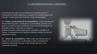 3.3.5 DETERMINANTES DE LA DEMANDA

La demanda esta sujeta a las cantidades de un producto que los
consumidores estarían dispuestos a comprar a los posibles precios del
mercado. Conduciendo esta situación a cuatro determinantes.
A).- Gustos y preferencias de los consumidores.- Existe una relación
directa entre los gustos y preferencias en la demanda; es decir, si los
gustos y preferencias por el producto varían en favor del producto, la
demanda cambia y viceversa. Los gustos y
preferencias están condicionados por la costumbre, el habito y la
cultura. La demanda total de cigarrillos aumento cuando las mujeres
empezaron a fumar.
B).- Número de consumidores.- Debe existir una relación entre el
numero de consumidores y la demanda; es decir, al aumentar la
población la demanda aumenta. Cada humano que nace es un
consumidor potencial.

 