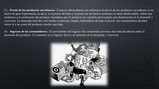 C).- Precio de los productos sucedáneos.- El precio del producto con referencia al precio de los productos sucedáneos es un
factor de gran importancia, es decir, si el precio del bien y el precio de los bienes sustitutos se torna desfavorable, habrá una
tendencia a la sustitución del producto sucedáneo por el producto en cuestión; provocando una disminución en la demanda y
viceversa. La demanda total del café tiende a reducirse cuando, habiéndose elevado el precio, los consumidores deciden
tomar te a un costo del producto mucho mas bajo.
D).- Ingresos de los consumidores.- El movimiento del ingreso del consumidor provoca una relación directa entre la
demanda del producto. Un aumento en el ingreso lleva a un aumento en la demanda y viceversa.

 