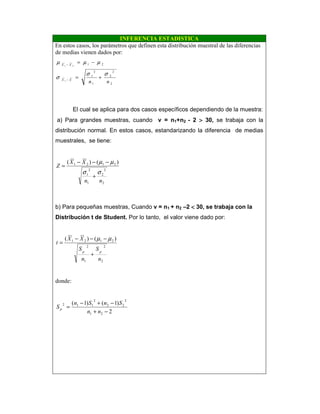 INFERENCIA ESTADISTICA
En estos casos, los parámetros que definen esta distribución muestral de las diferencias
de medias vienen dados por:
2
2
2
1
2
1
21
1
21
nnXX
XX
σσ
σ
µµµ
+=
−=
−
−
El cual se aplica para dos casos específicos dependiendo de la muestra:
a) Para grandes muestras, cuando v = n1+n2 - 2 >>>> 30, se trabaja con la
distribución normal. En estos casos, estandarizando la diferencia de medias
muestrales, se tiene:
2
2
2
1
2
1
2121 )()(
nn
XX
Z
σσ
µµ
+
−−−
=
b) Para pequeñas muestras, Cuando v = n1 + n2 –2 <<<< 30, se trabaja con la
Distribución t de Student. Por lo tanto, el valor viene dado por:
2
2
1
2
2121 )()(
n
S
n
S
XX
t
pp
+
−−−
=
µµ
donde:
2
)1()1(
21
2
22
2
112
−+
−+−
=
nn
SnSn
Sp
 