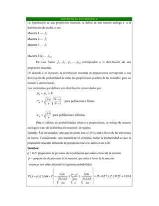 INFERENCIA ESTADISTICA
La distribución de una proporción muestral, se define de una manera análoga a a la
distribución de media, o sea:
Muestra 1---- 1ˆp
Muestra 2---- 2ˆp
Muestra 3---- 3
ˆp
Muestra 252---- 252
ˆp
De esta forma: 1ˆp , 2ˆp , 3
ˆp ,..., 252
ˆp corresponden a la distribución de una
proporción muestral.
De acuerdo a lo expuesto, la distribución muestral de proporciones corresponde a una
distribución de probabilidad de todas las proporciones posibles de las muestras, para un
tamaño n determinado.
Los parámetros que definen esta distribución vienen dados por:
infinitasspoblacionepara
.
finitasspoblacionepara
1
.
ˆ
n
qp
N
nN
n
qp
P
X
X
pp
=
−
−
=
==
σ
σ
µµ
Para el cálculo de probabilidades relativa a proporciones, se trabaja de manera
análoga al caso de la distribución muestral de medias.
Ejemplo: Un encuestador sabe que en cierta área el 20 % está a favor de las emisiones
en bonos. Considerando una muestra de 64 personas, hallar la probabilidad de que la
proporción muestral difiera de la proporción real a lo sumo en un 0,06.
Solución:
p = 0.20 proporción de personas de la población que están a favor de la emisión
pˆ = proporción de personas de la muestra que están a favor de la emisión
entonces nos están pidiendo la siguiente probabilidad:
( ) 0,2027,027,0
64
8,0.2,0
06,0
.
ˆ
64
8,0.2,0
06,0
)06,0ˆ( =≤≤−=












≤
−
≤−=≤− ZP
n
qp
pp
PppP 4
 