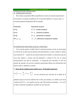 INFERENCIA ESTADISTICA
ESTIMACION DE PARAMETROS
a) ESTIMACIÓN PUNTUAL
Para estimar un parámetro θθθθ de una población se toma una muestra representativa
de la misma y se calcula el estadístico θˆ, el valor del estadístico se conoce como la
estimación puntual del parámetro θθθθ. Por ejemplo,
Parámetro Estimación puntual
θθθθ = µµµµ Xˆ =θ (media muestral)
θθθθ = σσσσ Sˆ =θ (varianza muestral)
θθθθ = p pˆˆ =θ (proporción muestral)
θθθθ = 21 µµ − 21 XX − (diferencia muestral de medias)
b) ESTIMACIÓN POR INTERVALOS DE CONFIANZA
En la sección anterior se habló sobre la estimación puntual, una de sus desventajas
es el hecho de no saber que tan próxima está del parámetro, es decir, cuando se obtiene
una estimación ˆθ , a partir de una muestra aleatoria de tamaño n, se desconoce que tan
cerca (por defecto o exceso) está del parámetro a estimar θ. Por eso se utiliza
frecuentemente otro tipo de estimación, la estimación por intervalos, la cual nos
permite de acuerdo a un nivel de confianza especificado obtener una información más
precisa sobre el parámetro a estimar.
1. Intervalo de confianza para medias con n › 30 (grandes muestras):






+−∈
n
zx,
n
/22/
σσ
µ ααzx
es una estimación por intervalo de la media de la
población para un nivel de confianza del (1-α)%; por ejemplo, si se define un nivel de
confianza del 95 %, esto significa que por cada 100 muestras de tamaño n › 30 en 95
de ellas la media de la población cae dentro de este intervalo.
 