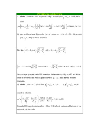 INFERENCIA ESTADISTICA
- diseño 2, como n = 20 < 30, para v = 19 g.l. se tiene que 539.201.0
2
== ttα por lo
tanto
( )26.739,661.21
20
4,47
539.224.2,
20
4.47
.539.22.24
n
tx,
n
/22/ =





+−=





+−∈
SS
tx ααµ
b) para la diferencia de flujo medio (µ1 - µ2 ), como n = 18+20 – 2 = 36 > 30 , se tiene
que
2
αZ = 2.33 y se utiliza la fórmula
(µµµµ1 - µµµµ2) ∈∈∈∈ .)(,.)(
2
2
2
1
2
1
2
21
2
2
2
1
2
1
2
21








++−+−−
nn
ZXX
nn
ZXX
σσσσ
αα
( ) ( )3.2,6.22.900.3,2.90-0.3
20
20
18
10
.33.2)9.232.24(,
20
20
18
10
.33.2)9.232.24( −=+=







++−+−−
Se concluye que por cada 100 muestras de tamaño n1 =18 y n2 =20 en 98 de
ellas la diferencia de medias poblacionales (µ1 - µ2 ) está dentro de este
intervalo.
c) diseño 1, con v = 17 g.l. se tiene 41,6y41,33 2
99.0
2
2
-1
2
01.0
2
2
==== χχχχ αα
usando la relación:
( )26.52,09.5
6,41
10.17
,
33,41
.10171)S-(n
,
)1(
2
2
-1
2
2
2
2
2
=





=










−
∈
αα χχ
σ
Sn
Por cada 100 intervalos de tamaño n = 18 en 98 de ellos la varianza poblacional σ2
cae
dentro de este intervalo.
 