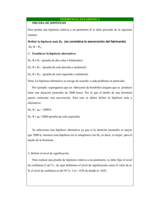 INFERENCIA ESTADISTICA
PRUEBA DE HIPÓTESIS
Para probar una hipótesis relativa a un parámetro θ se debe proceder de la siguiente
manera:
Definir la hipótesis nula H0 : (se considera la aseveración del fabricante)
H0: θ = θ 0
2. Establecer la hipótesis alternativa:
Ha: θ ≠ θ 0 (prueba de dos colas o bilaterales)
Ha: θ > θ 0 (prueba de cola derecha o unilateral)
Ha: θ < θ 0 (prueba de cola izquierda o unilateral)
Nota: La hipótesis alternativa se escoge de acuerdo a cada problema en particular.
Por ejemplo: supongamos que un fabricante de bombillos asegura que su producto
tiene una duración promedio de 2000 horas. Por lo que el dueño de una ferretería
quiere contrastar esta aseveración. Para esto se deben definir la hipótesis nula y
alternativa:
H0: θ = µ0 = 2000 h
Ha: θ < µ0 =2000 (prueba de cola izquierda)
Se selecciona esta hipótesis alternativa ya que si la duración promedio es mayor
que 2000 h, entonces esta hipótesis no es antagónica con H0, es decir, es mejor para el
dueño de la ferretería.
3. Definir el nivel de significación:
Para realizar una prueba de hipótesis relativa a un parámetro, se debe fijar el nivel
de confianza (1-α) % , de aquí definimos el nivel de significación como el valor de α.
Si el nivel de confianza es del 95 %, 1-α = 0,95 de donde α =0,05.
 