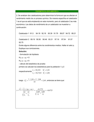 INFERENCIA ESTADISTICA
2. Se analizan dos catalizadores para determinar la forma en que se afectan el
rendimiento medio de un proceso químico. De manera específica el catalizador
1 es el que se está empleando en este momento, pero el catalizador 2 es más
económico. Los datos de rendimiento de un catalizador se muestran a
continuación:
Catalizador 1 91.5 94.18 92.18 95.39 91.79 89.07 94.72 89.21
Catalizador 2 89.19 90.95 90.46 93.21 97.19 97.04 91.07
92.75
Existe alguna diferencia entre los rendimientos medios. Hallar el valor p.
Explique sus conclusiones.
Solución:
- formulación de hipótesis
H0: µ1 - µ2 = 0
Ha: µ1 - µ2 ≠ 0
- cálculo del estadístico de prueba
primero se calculan los estadísticos para la población 1 y 2
respectivamente:
98,2S7325,92ˆ
39,2S255,92ˆ
2
22
2
11
==
==
x
x
luego 2,69
14
2,98.72,39.72
=
+
=pS , entonces se tiene que:
6725,0
8
69,2
8
69,2
0,1775-)()(
2
2
1
2
2121
−=
+
=
+
−−−
=
n
S
n
S
xx
t
pp
µµ
 