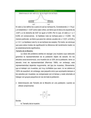 INFERENCIA ESTADISTICA
El valor p nos define los α para el cual se rechaza H0. Considerando v = 14 g.l.
y el estadístico = -0,67 como valor crítico, se tiene que el área a la izquierda de
–0,67 y a la derecha de 0,67 es igual a 0,255. Por lo que, el valor p = α >
0,255, en consecuencia, la hipótesis nula se rechaza para α > 0,255. De
manera particular, se tiene que para los valores usuales de α = 0,01, α=0,05 y
α = 0,1. La hipótesis nula H0 no se rechaza (se acepta). Por tanto, se concluye
que para estos niveles de significación la diferencia del rendimiento medio no
es estadísticamente significativa.
Tamaño de la Muestra.
La clave del problema estriba en escoger una muestra cuyo selección
garantice la representatividad de la población objeto de estudio. En los
estudios socio-económicos, una muestra de un 30% de la población, tiene un
elevado nivel de representatividad (Ramírez 1995); sin embargo, esta
representatividad depende mayormente, del tipo de muestreo. Obviamente,
que el trabajar con muestras, por muy confiables que sean, no se obtiene el
100% de exactitud, sin embargo, ese pequeño error que acompaña siempre a
los estudios por muestreo, es compensado con el tiempo y costo ahorrado al
trabajar con grupos pequeños en vez de toda la población.
• Determinación del Tamaño de la Muestra en una población, cuando se
utilizan proporciones:
qp
Z
n ..
2
2










∈
=
α
Donde:
n: Tamaño de la muestra
 