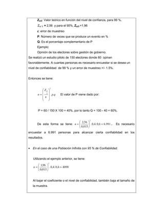 Zαααα/2: Valor teórico en función del nivel de confianza, para 99 %,
Zα/ 2 = 2,56 y para el 95%, Zαααα/2 =1,96
εεεε: error de muestreo
P: Número de veces que se produce un evento en %
Q: Es el porcentaje complementario de P
Ejemplo:
Opinión de los electores sobre gestión de gobierno.
Se realizó un estudio piloto de 150 electores donde 60 opinan
favorablemente. A cuantas personas es necesario encuestar si se desea un
nivel de confiabilidad de 99 % y un error de muestreo +/- 1.5%.
Entonces se tiene:
qp
Z
n ..
2
2










∈
=
α
El valor de P viene dado por:
P = 60 / 150 X 100 = 40%, por lo tanto Q = 100 - 40 = 60%.
De esta forma se tiene: 991.60,6.4,0.
015,0
56,2
2
=





=n . Es necesario
encuestar a 6.991 personas para alcanzar cierta confiabilidad en los
resultados.
• En el caso de una Población Infinita con 95 % de Confiabilidad.
Utilizando el ejemplo anterior, se tiene:
40980,6.4,0.
015,0
96,1
2
=





=n
Al bajar el coeficiente o el nivel de confiabilidad, también baja el tamaño de
la muestra.
 