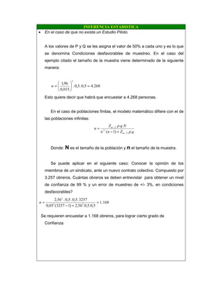 INFERENCIA ESTADISTICA
• En el caso de que no exista un Estudio Piloto.
A los valores de P y Q se les asigna el valor de 50% a cada uno y es lo que
se denomina Condiciones desfavorables de muestreo. En el caso del
ejemplo citado el tamaño de la muestra viene determinado de la siguiente
manera:
268.40,5.5,0.
015,0
96,1
2
=





=n
Esto quiere decir que habrá que encuestar a 4.268 personas.
En el caso de poblaciones finitas, el modelo matemático difiere con el de
las poblaciones infinitas:
qpZn
NqpZ
n
..)1(
...
2/
2
2/
α
α
+−∈
=
Donde: N es el tamaño de la población y n el tamaño de la muestra.
Se puede aplicar en el siguiente caso: Conocer la opinión de los
miembros de un sindicato, ante un nuevo contrato colectivo. Compuesto por
3.257 obreros. Cuántas obreros se deben entrevistar para obtener un nivel
de confianza de 99 % y un error de muestreo de +/- 3%, en condiciones
desfavorables?
168.1
5,0.5,0.56,2)13257(03,0
32570,5..0,5.56,2
22
2
=
+−
=n
Se requieren encuestar a 1.168 obreros, para lograr cierto grado de
Confianza.
 
