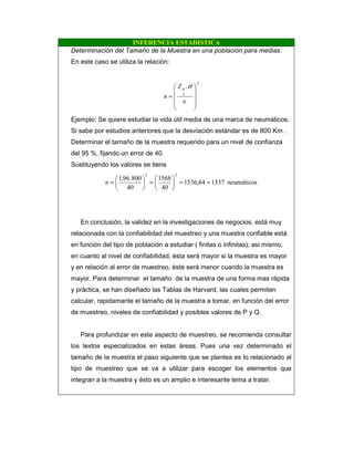 INFERENCIA ESTADISTICA
Determinación del Tamaño de la Muestra en una población para medias.
En este caso se utiliza la relación:
2
2
.










∈
=
σαZ
n
Ejemplo: Se quiere estudiar la vida útil media de una marca de neumáticos.
Si sabe por estudios anteriores que la desviación estándar es de 800 Km .
Determinar el tamaño de la muestra requerido para un nivel de confianza
del 95 %, fijando un error de 40.
Sustituyendo los valores se tiene
neumáticos153764,1536
40
1568
40
800.96,1
22
≈=





=





=n
En conclusión, la validez en la investigaciones de negocios, está muy
relacionada con la confiabilidad del muestreo y una muestra confiable está
en función del tipo de población a estudiar ( finitas o infinitas); asi mismo,
en cuanto al nivel de confiabilidad, ésta será mayor si la muestra es mayor
y en relación al error de muestreo, éste será menor cuando la muestra es
mayor. Para determinar el tamaño de la muestra de una forma mas rápida
y práctica, se han diseñado las Tablas de Harvard, las cuales permiten
calcular, rapidamante el tamaño de la muestra a tomar, en función del error
de muestreo, niveles de confiabilidad y posibles valores de P y Q.
Para profundizar en este aspecto de muestreo, se recomienda consultar
los textos especializados en estas áreas. Pues una vez determinado el
tamaño de la muestra el paso siguiente que se plantea es lo relacionado al
tipo de muestreo que se va a utilizar para escoger los elementos que
integran a la muestra y ésto es un amplio e interesante tema a tratar.
 